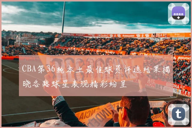 CBA第36轮本土最佳球员评选结果揭晓各路球星表现精彩纷呈