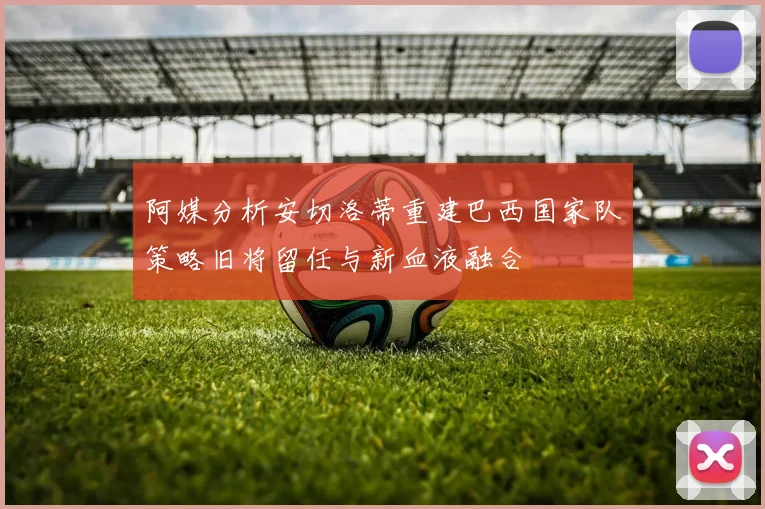 阿媒分析安切洛蒂重建巴西国家队策略旧将留任与新血液融合