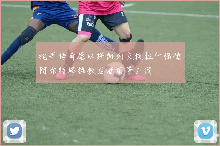 枪手传奇愿以斯凯利交换拉什福德阿尔特塔执教后者前景广阔