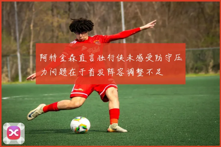 阿特金森直言独行侠未感受防守压力问题在于首发阵容调整不足