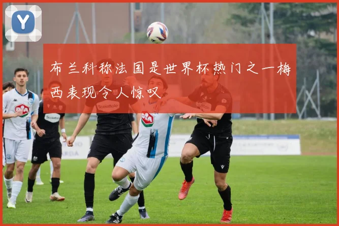 布兰科称法国是世界杯热门之一梅西表现令人惊叹