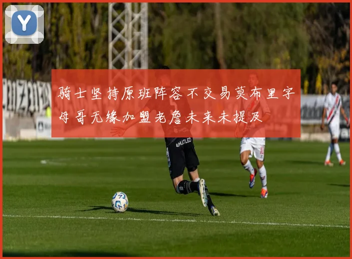 骑士坚持原班阵容不交易莫布里字母哥无缘加盟老詹未来未提及