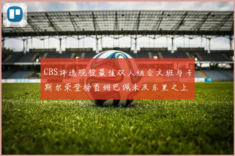 CBS评选现役最佳双人组合文班与卡斯尔荣登榜首姆巴佩未及东里之上