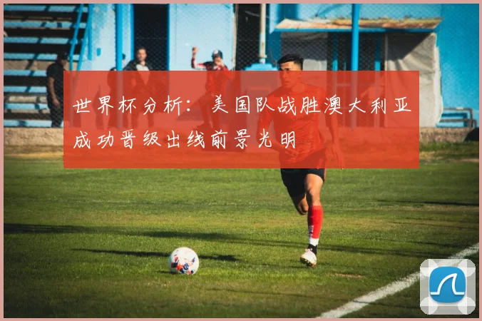 世界杯分析：美国队战胜澳大利亚成功晋级出线前景光明