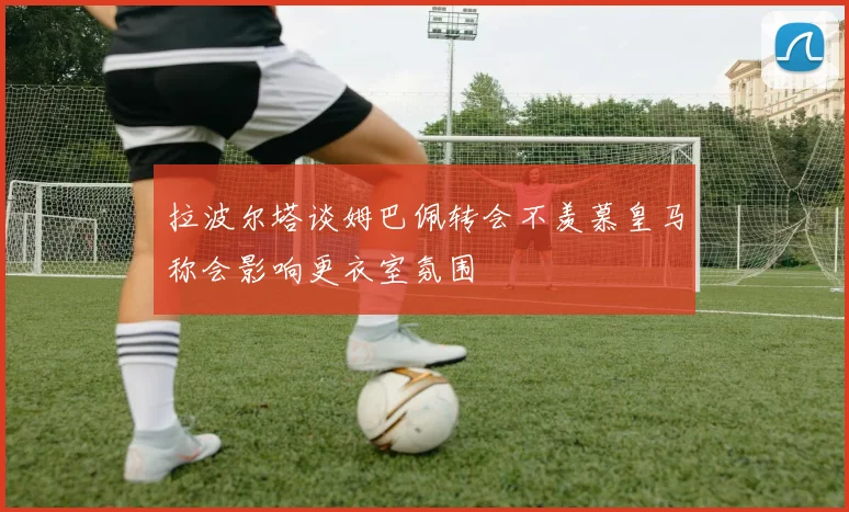 拉波尔塔谈姆巴佩转会不羡慕皇马称会影响更衣室氛围