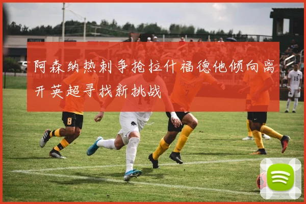阿森纳热刺争抢拉什福德他倾向离开英超寻找新挑战