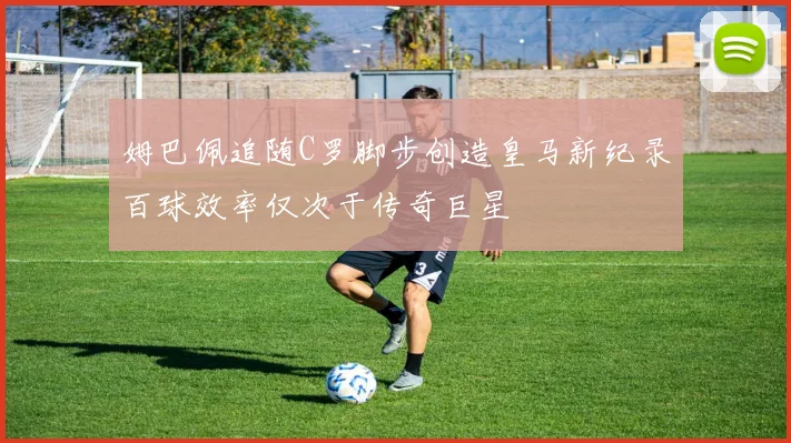 姆巴佩追随C罗脚步创造皇马新纪录百球效率仅次于传奇巨星