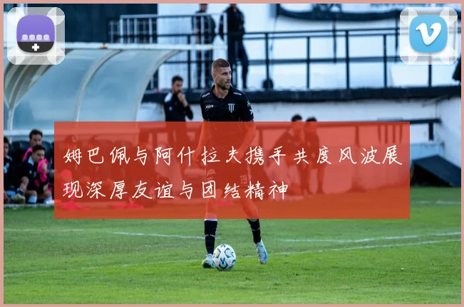 姆巴佩与阿什拉夫携手共度风波展现深厚友谊与团结精神