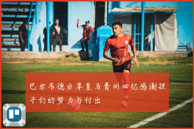 巴尔韦德分享皇马青训回忆感谢孩子们的努力与付出