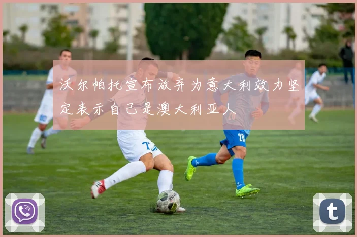 沃尔帕托宣布放弃为意大利效力坚定表示自己是澳大利亚人