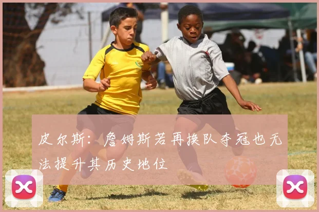 皮尔斯：詹姆斯若再换队夺冠也无法提升其历史地位