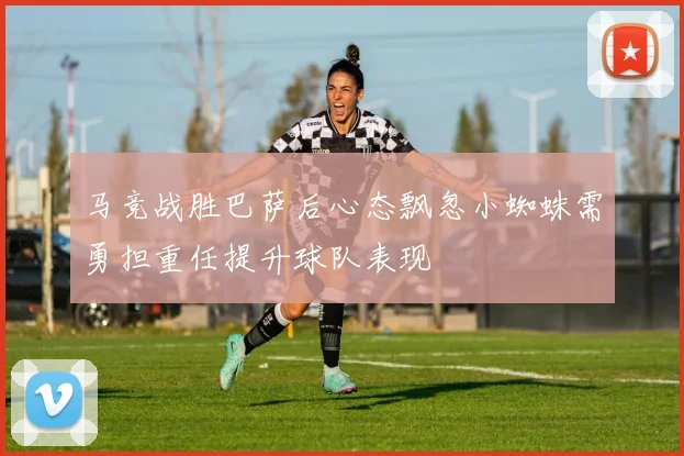 马竞战胜巴萨后心态飘忽小蜘蛛需勇担重任提升球队表现