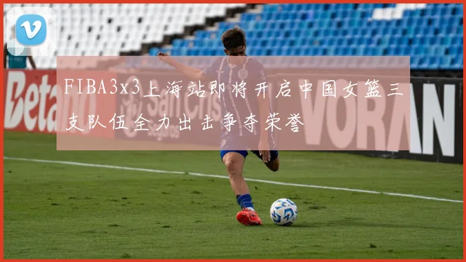 FIBA3x3上海站即将开启中国女篮三支队伍全力出击争夺荣誉