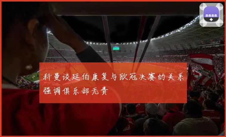 科曼谈廷伯康复与欧冠决赛的关系强调俱乐部无责