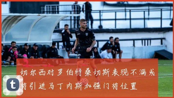 切尔西对罗伯特桑切斯表现不满或将引进马丁内斯加强门将位置
