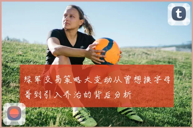 绿军交易策略大变动从曾想换字母哥到引入乔治的背后分析