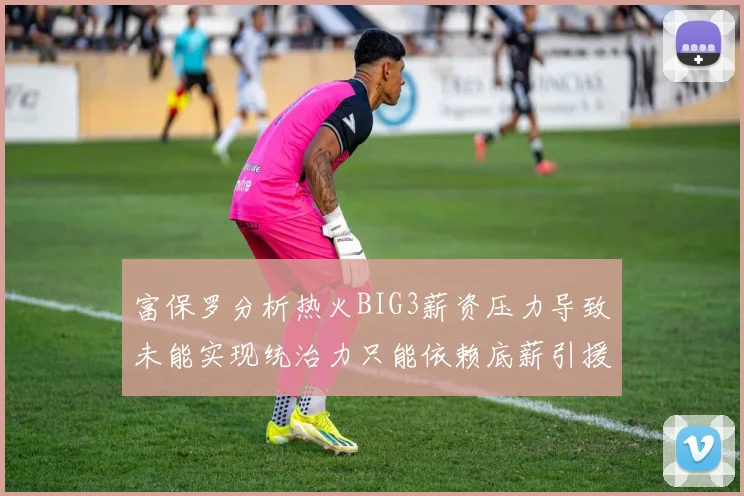 富保罗分析热火BIG3薪资压力导致未能实现统治力只能依赖底薪引援
