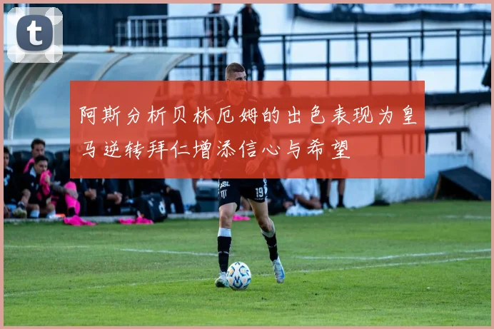 阿斯分析贝林厄姆的出色表现为皇马逆转拜仁增添信心与希望