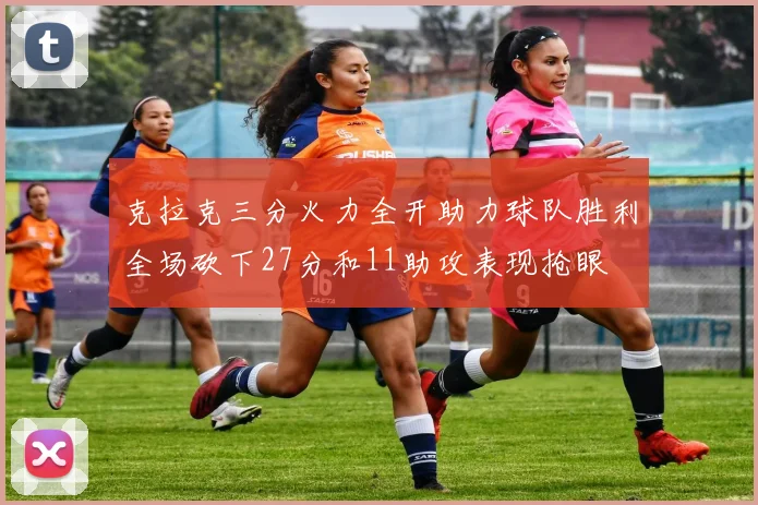 克拉克三分火力全开助力球队胜利全场砍下27分和11助攻表现抢眼