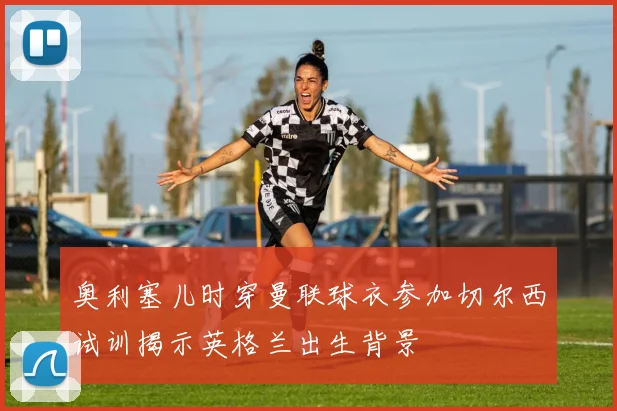 奥利塞儿时穿曼联球衣参加切尔西试训揭示英格兰出生背景