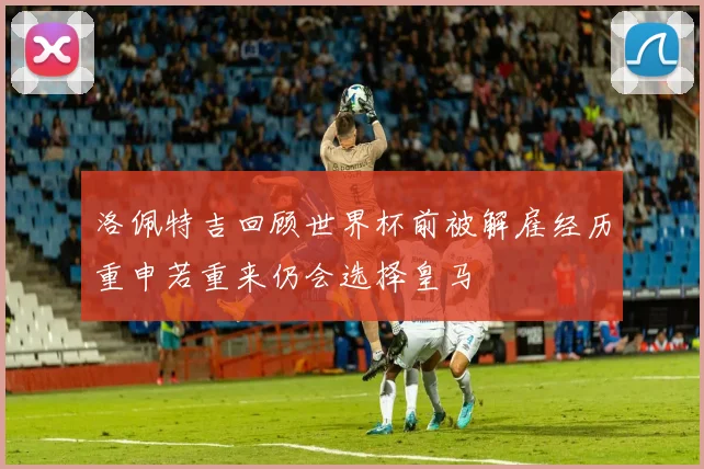 洛佩特吉回顾世界杯前被解雇经历重申若重来仍会选择皇马