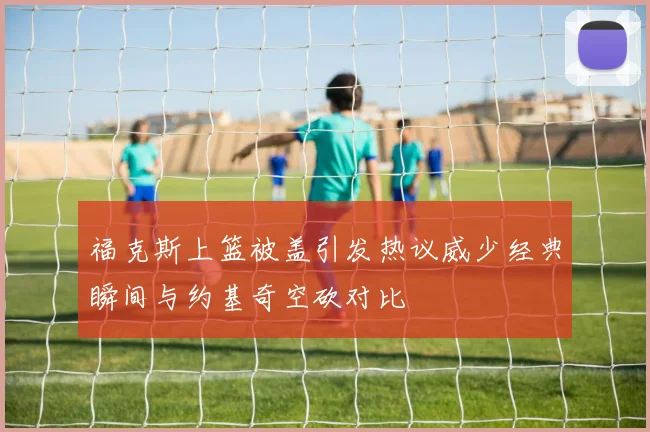 福克斯上篮被盖引发热议威少经典瞬间与约基奇空砍对比