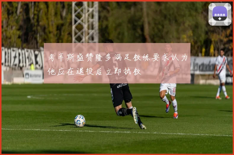 考辛斯盛赞隆多满足教练要求认为他应在退役后立即执教