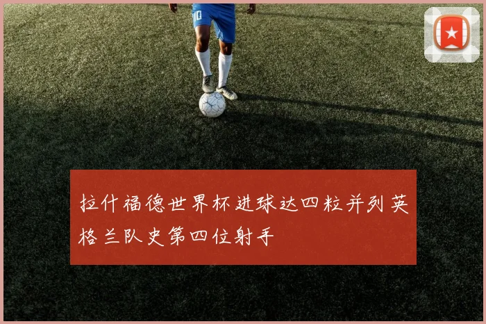 拉什福德世界杯进球达四粒并列英格兰队史第四位射手
