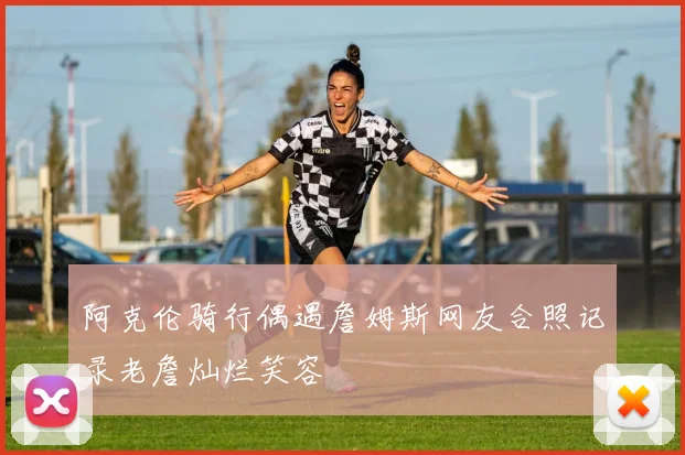 阿克伦骑行偶遇詹姆斯网友合照记录老詹灿烂笑容