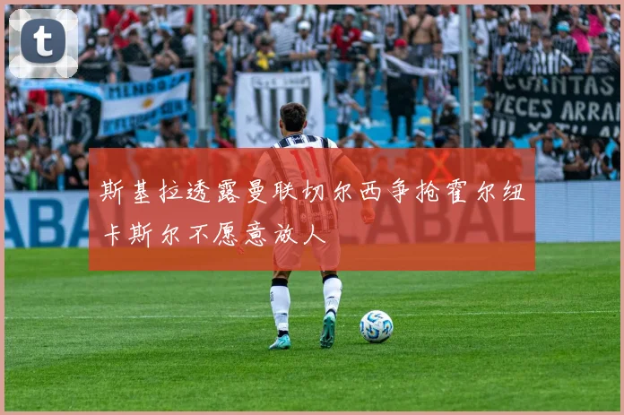 斯基拉透露曼联切尔西争抢霍尔纽卡斯尔不愿意放人