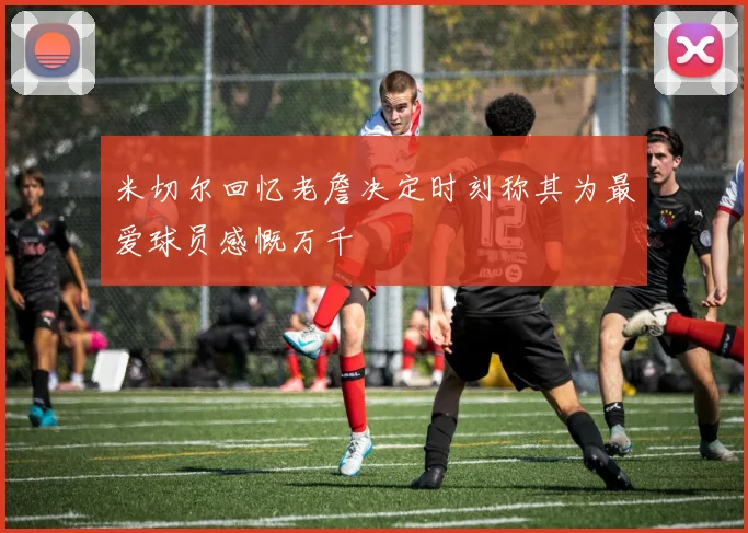 米切尔回忆老詹决定时刻称其为最爱球员感慨万千