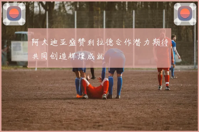 阿夫迪亚盛赞利拉德合作潜力期待共同创造辉煌成就