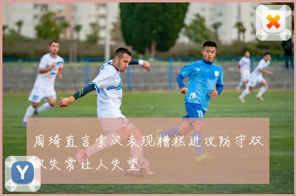 周琦直言索汉表现糟糕进攻防守双双失常让人失望