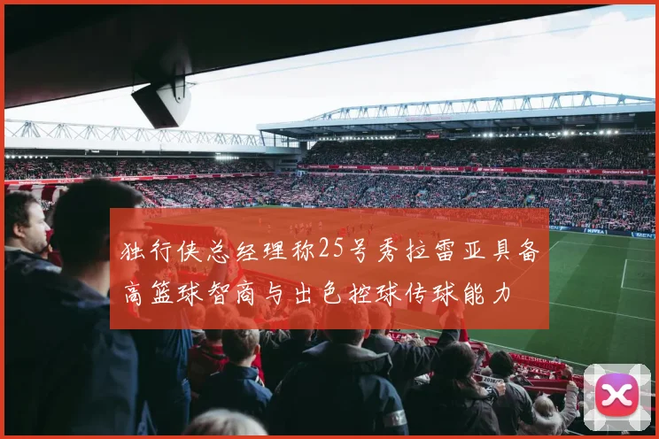 独行侠总经理称25号秀拉雷亚具备高篮球智商与出色控球传球能力
