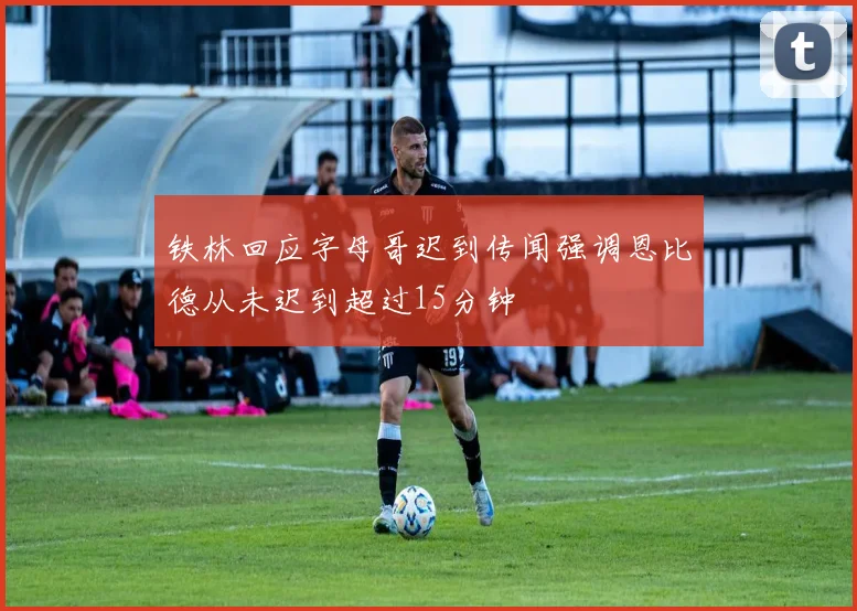 铁林回应字母哥迟到传闻强调恩比德从未迟到超过15分钟