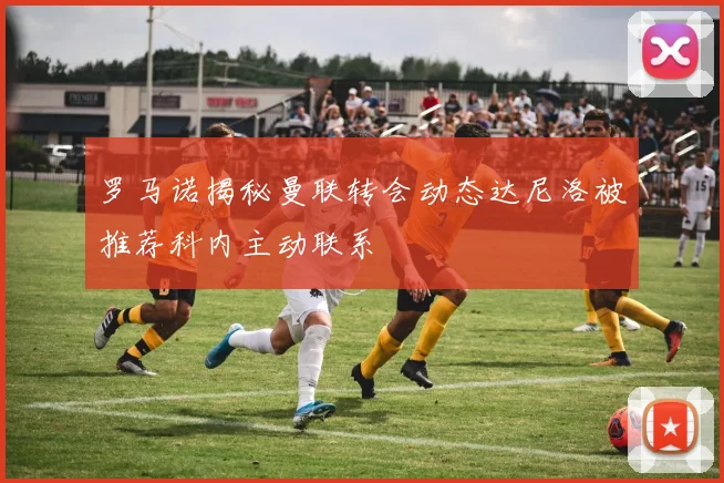 罗马诺揭秘曼联转会动态达尼洛被推荐科内主动联系