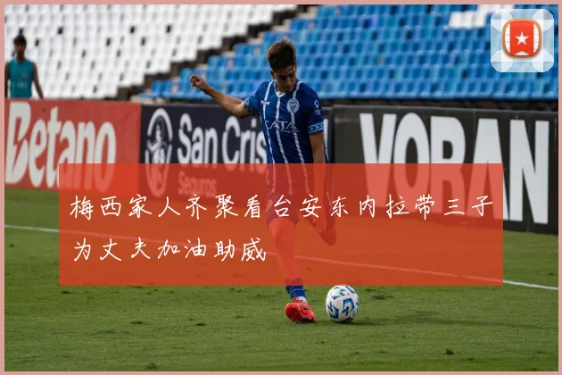 梅西家人齐聚看台安东内拉带三子为丈夫加油助威
