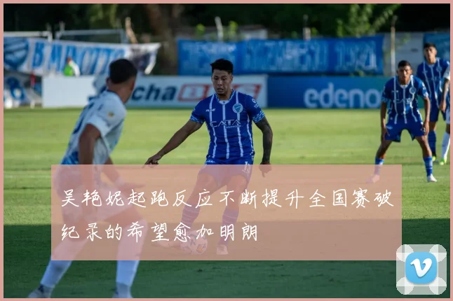 吴艳妮起跑反应不断提升全国赛破纪录的希望愈加明朗