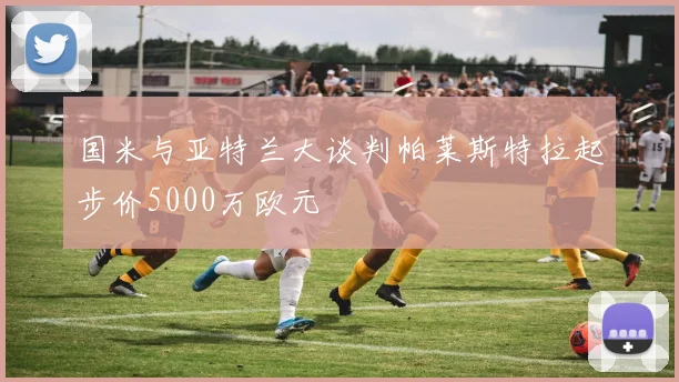 国米与亚特兰大谈判帕莱斯特拉起步价5000万欧元