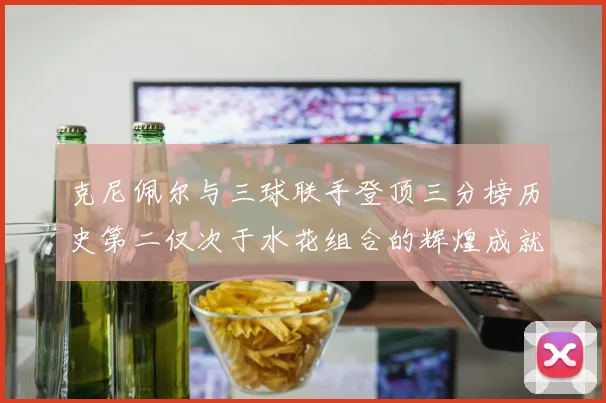 克尼佩尔与三球联手登顶三分榜历史第二仅次于水花组合的辉煌成就