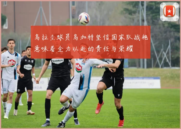 乌拉圭球员乌加特坚信国家队战袍意味着全力以赴的责任与荣耀
